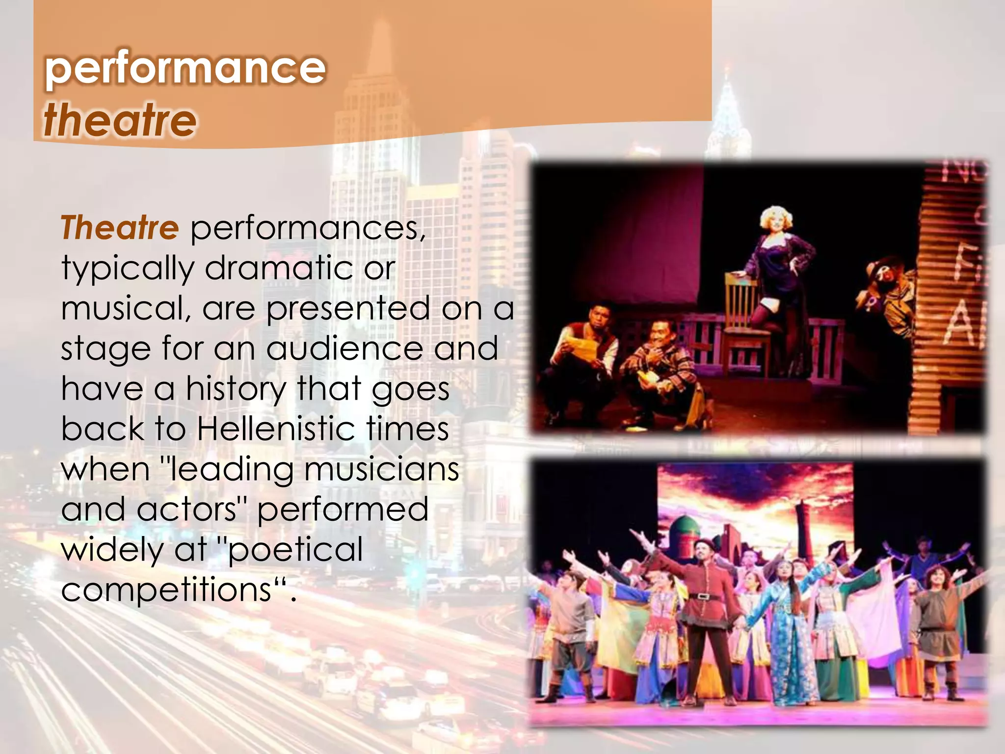 performance
Theatre performances,
typically dramatic or
musical, are presented on a
stage for an audience and
have a history that goes
back to Hellenistic times
when "leading musicians
and actors" performed
widely at "poetical
competitions“.
theatre
 