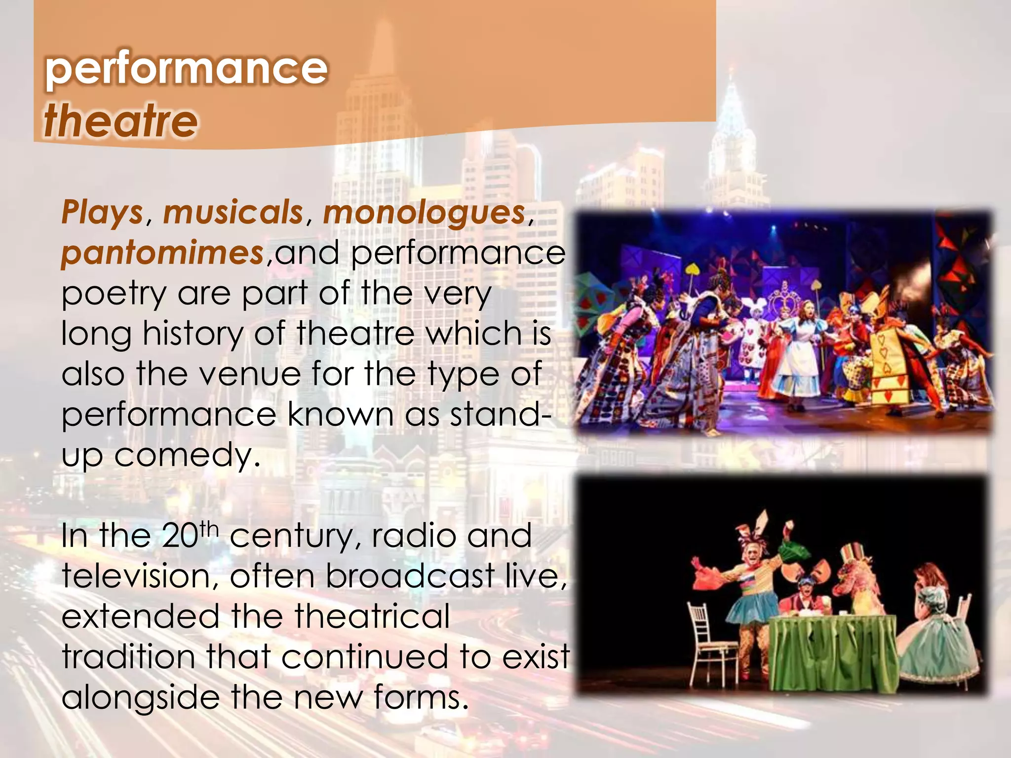 performance
Plays, musicals, monologues,
pantomimes,and performance
poetry are part of the very
long history of theatre which is
also the venue for the type of
performance known as stand-
up comedy.
In the 20th century, radio and
television, often broadcast live,
extended the theatrical
tradition that continued to exist
alongside the new forms.
theatre
 