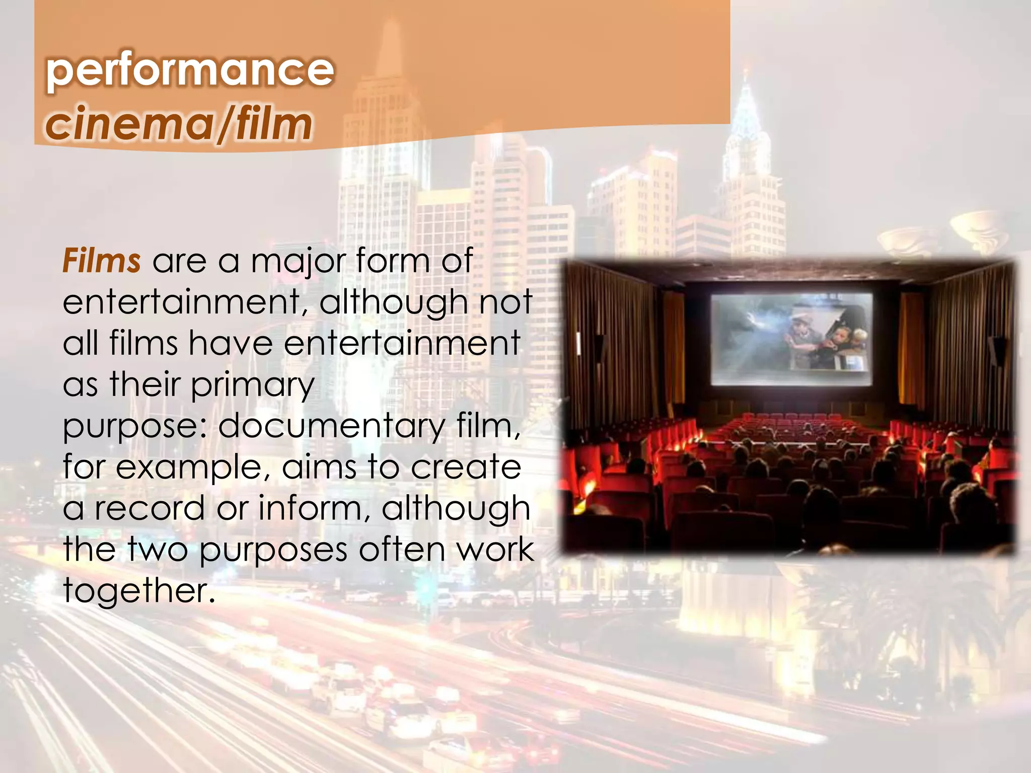 performance
Films are a major form of
entertainment, although not
all films have entertainment
as their primary
purpose: documentary film,
for example, aims to create
a record or inform, although
the two purposes often work
together.
cinema/film
 