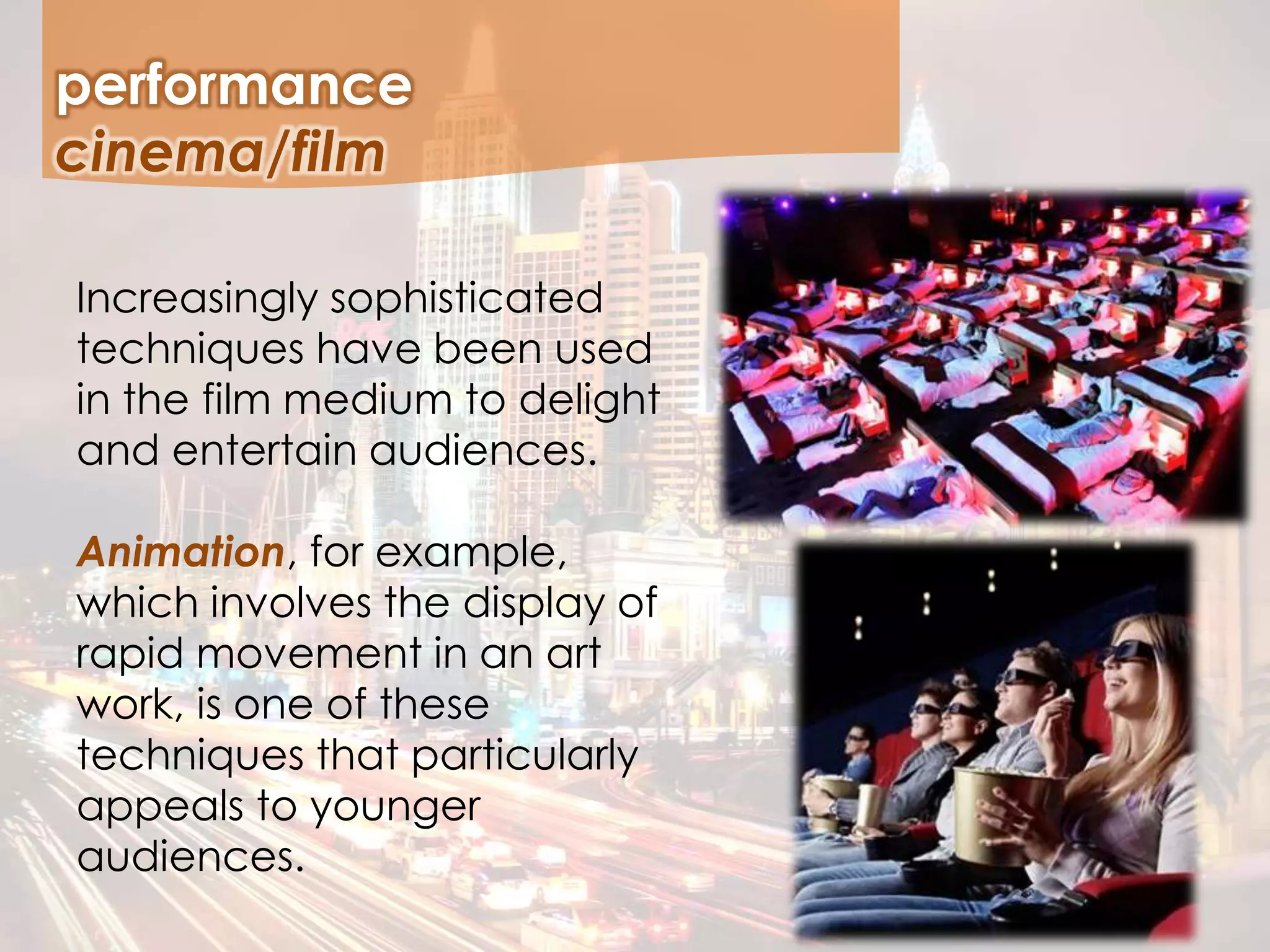 performance
Increasingly sophisticated
techniques have been used
in the film medium to delight
and entertain audiences.
Animation, for example,
which involves the display of
rapid movement in an art
work, is one of these
techniques that particularly
appeals to younger
audiences.
cinema/film
 