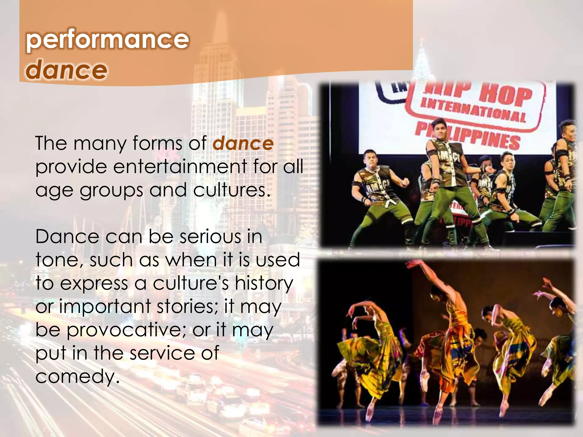 performance
The many forms of dance
provide entertainment for all
age groups and cultures.
Dance can be serious in
tone, such as when it is used
to express a culture's history
or important stories; it may
be provocative; or it may
put in the service of
comedy.
dance
 