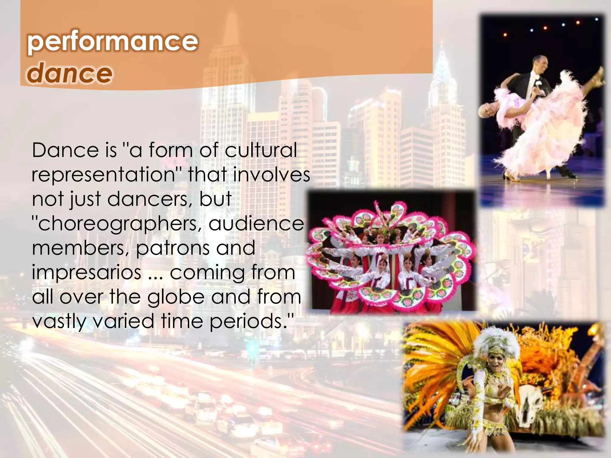 performance
Dance is "a form of cultural
representation" that involves
not just dancers, but
"choreographers, audience
members, patrons and
impresarios ... coming from
all over the globe and from
vastly varied time periods."
dance
 