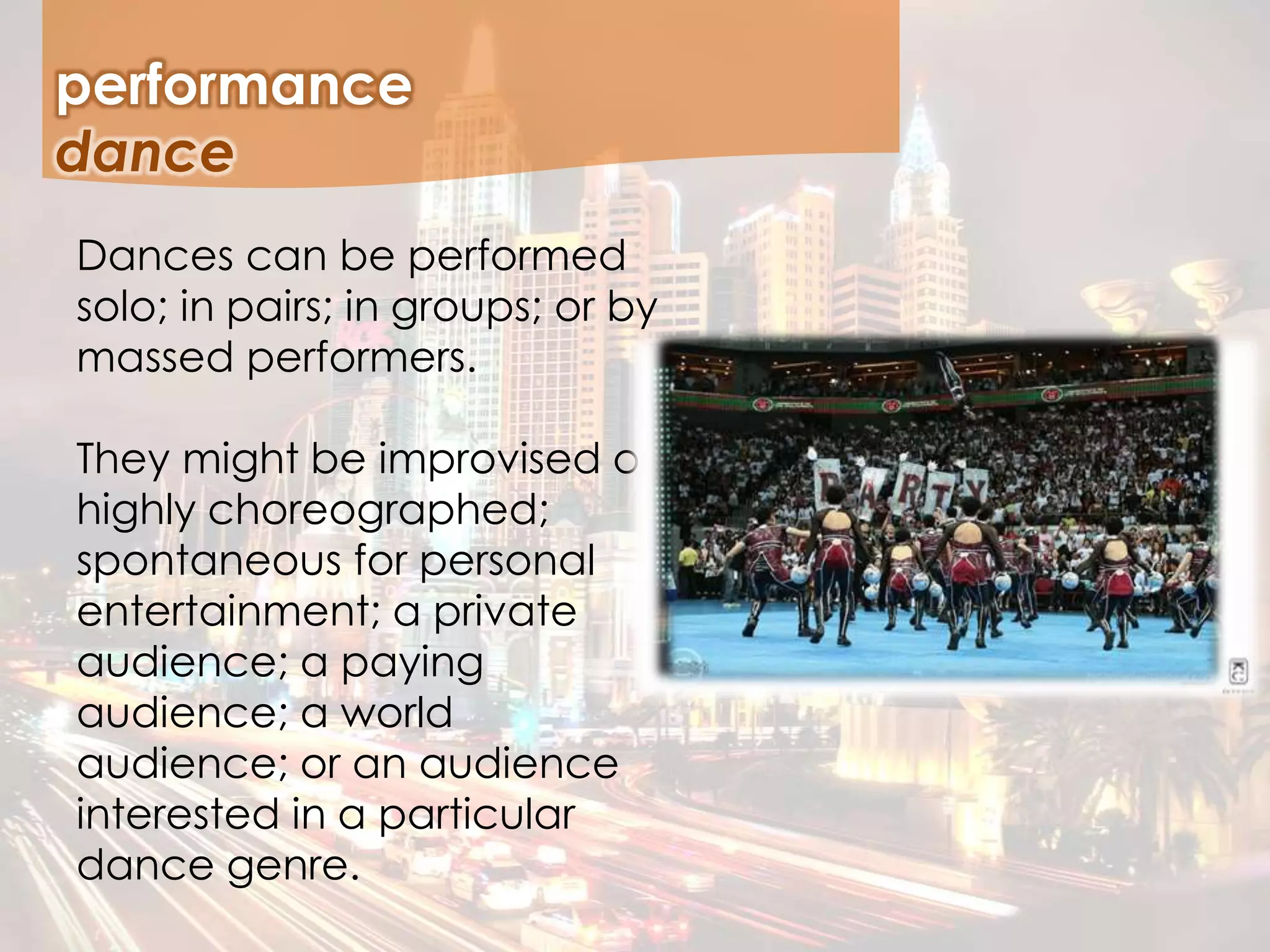 performance
Dances can be performed
solo; in pairs; in groups; or by
massed performers.
They might be improvised or
highly choreographed;
spontaneous for personal
entertainment; a private
audience; a paying
audience; a world
audience; or an audience
interested in a particular
dance genre.
dance
 