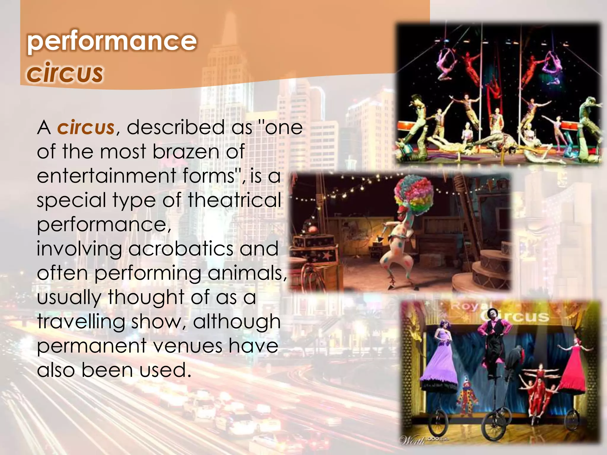 A circus, described as "one
of the most brazen of
entertainment forms", is a
special type of theatrical
performance,
involving acrobatics and
often performing animals,
usually thought of as a
travelling show, although
permanent venues have
also been used.
performance
circus
 