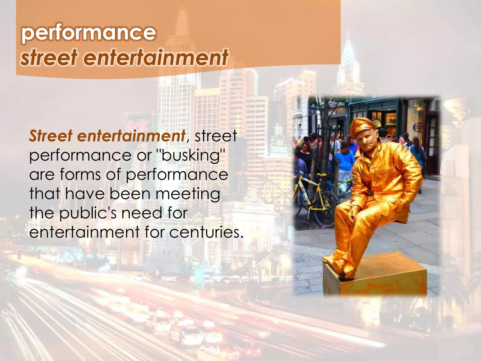 Street entertainment, street
performance or "busking"
are forms of performance
that have been meeting
the public's need for
entertainment for centuries.
performance
street entertainment
 