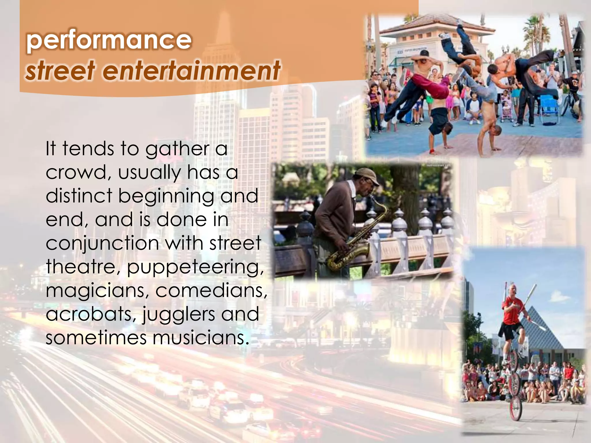 It tends to gather a
crowd, usually has a
distinct beginning and
end, and is done in
conjunction with street
theatre, puppeteering,
magicians, comedians,
acrobats, jugglers and
sometimes musicians.
performance
street entertainment
 
