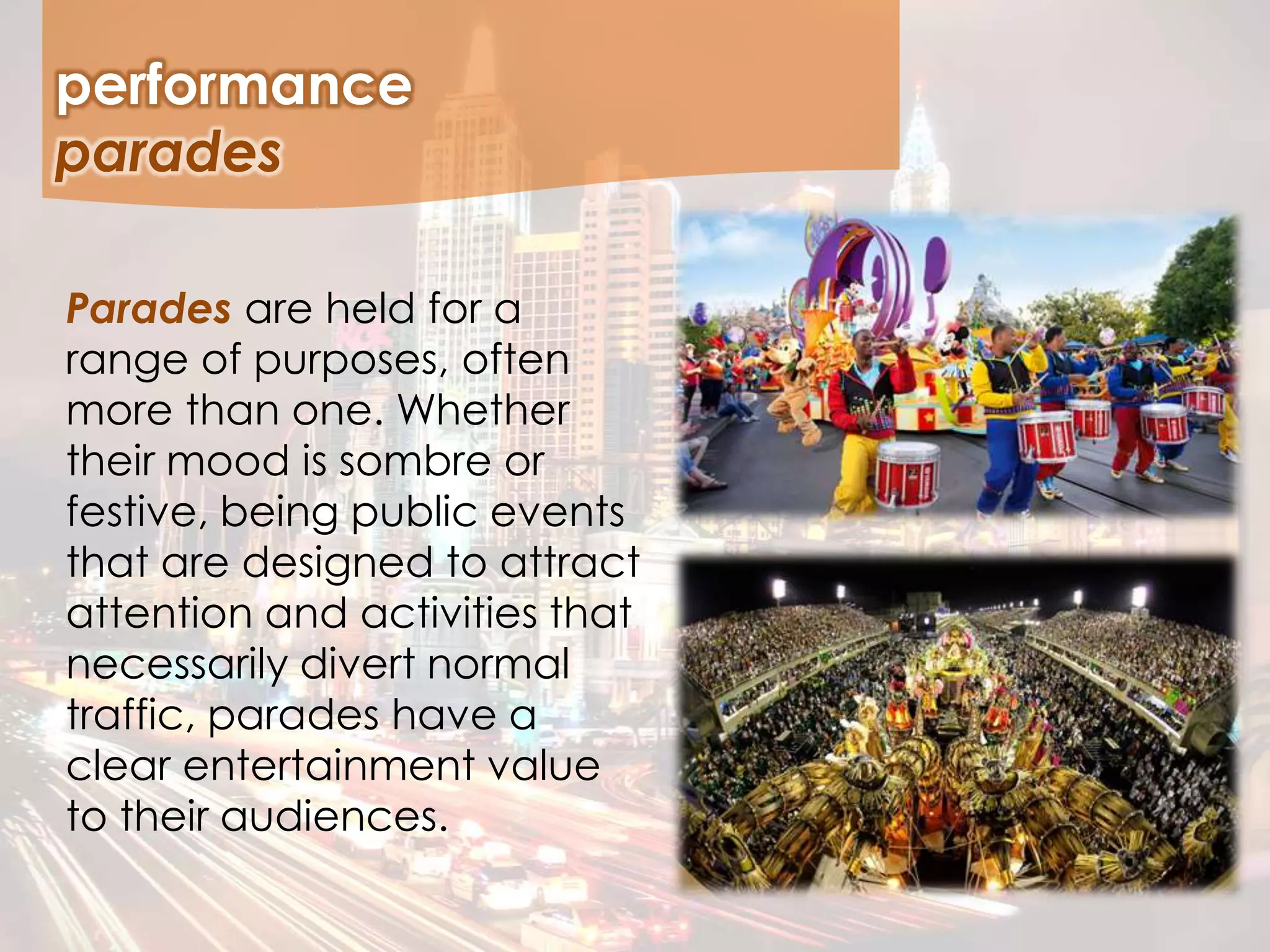 Parades are held for a
range of purposes, often
more than one. Whether
their mood is sombre or
festive, being public events
that are designed to attract
attention and activities that
necessarily divert normal
traffic, parades have a
clear entertainment value
to their audiences.
performance
parades
 