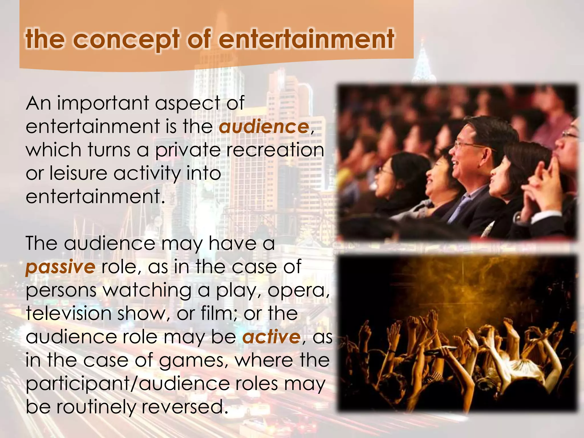 the concept of entertainment
An important aspect of
entertainment is the audience,
which turns a private recreation
or leisure activity into
entertainment.
The audience may have a
passive role, as in the case of
persons watching a play, opera,
television show, or film; or the
audience role may be active, as
in the case of games, where the
participant/audience roles may
be routinely reversed.
 