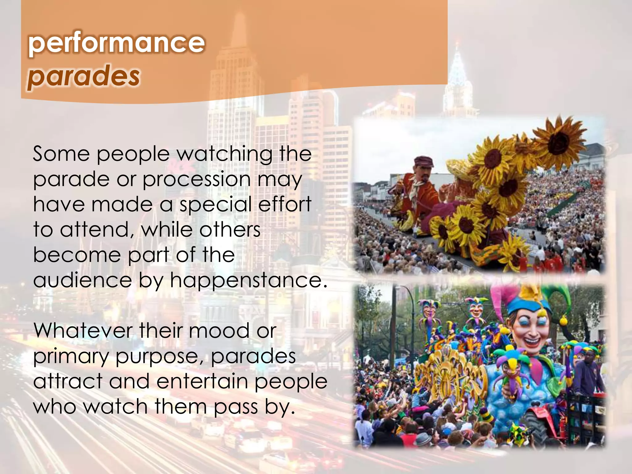 Some people watching the
parade or procession may
have made a special effort
to attend, while others
become part of the
audience by happenstance.
Whatever their mood or
primary purpose, parades
attract and entertain people
who watch them pass by.
performance
parades
 
