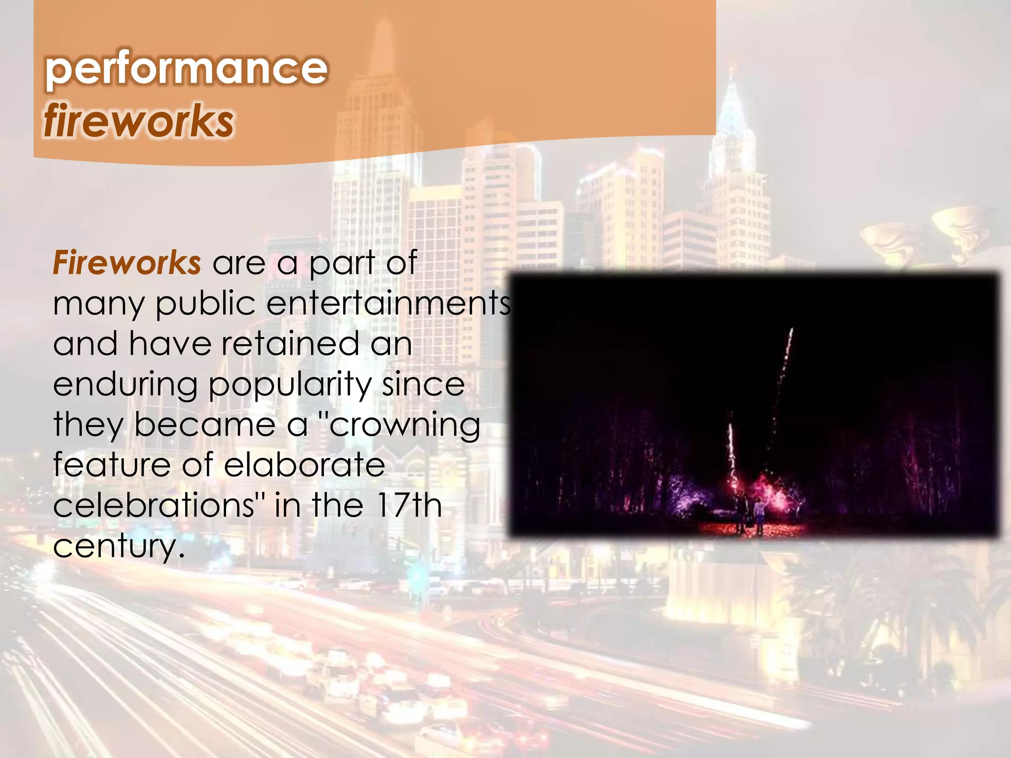 Fireworks are a part of
many public entertainments
and have retained an
enduring popularity since
they became a "crowning
feature of elaborate
celebrations" in the 17th
century.
performance
fireworks
 