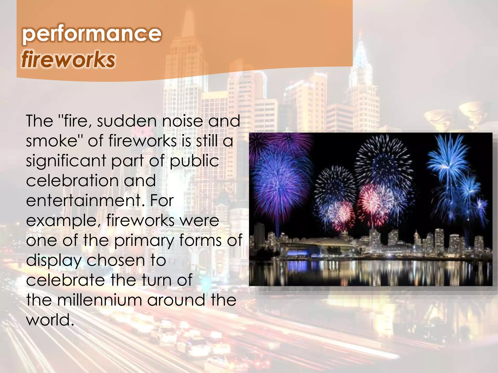 The "fire, sudden noise and
smoke" of fireworks is still a
significant part of public
celebration and
entertainment. For
example, fireworks were
one of the primary forms of
display chosen to
celebrate the turn of
the millennium around the
world.
performance
fireworks
 
