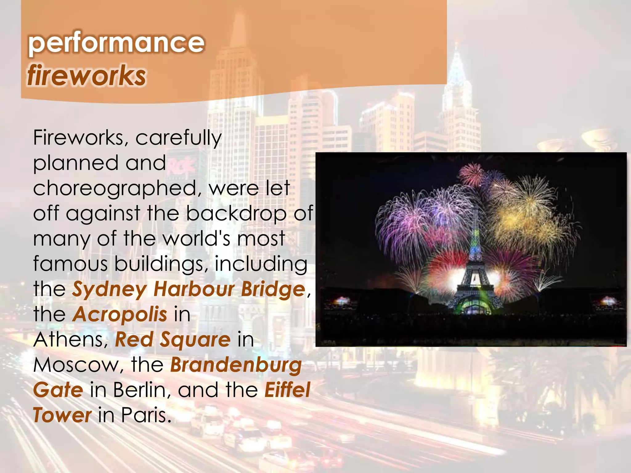 Fireworks, carefully
planned and
choreographed, were let
off against the backdrop of
many of the world's most
famous buildings, including
the Sydney Harbour Bridge,
the Acropolis in
Athens, Red Square in
Moscow, the Brandenburg
Gate in Berlin, and the Eiffel
Tower in Paris.
performance
fireworks
 