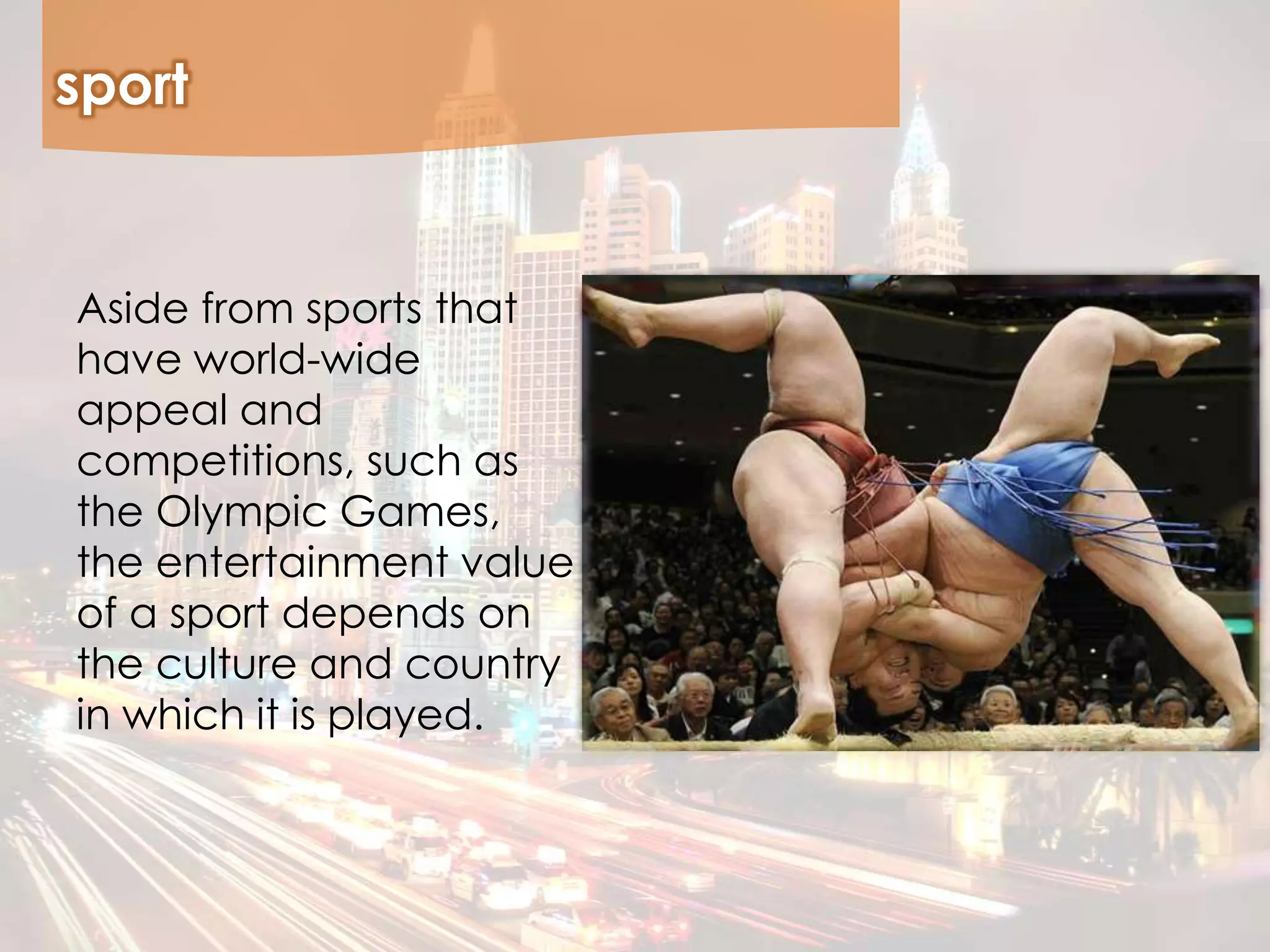 sport
Aside from sports that
have world-wide
appeal and
competitions, such as
the Olympic Games,
the entertainment value
of a sport depends on
the culture and country
in which it is played.
 