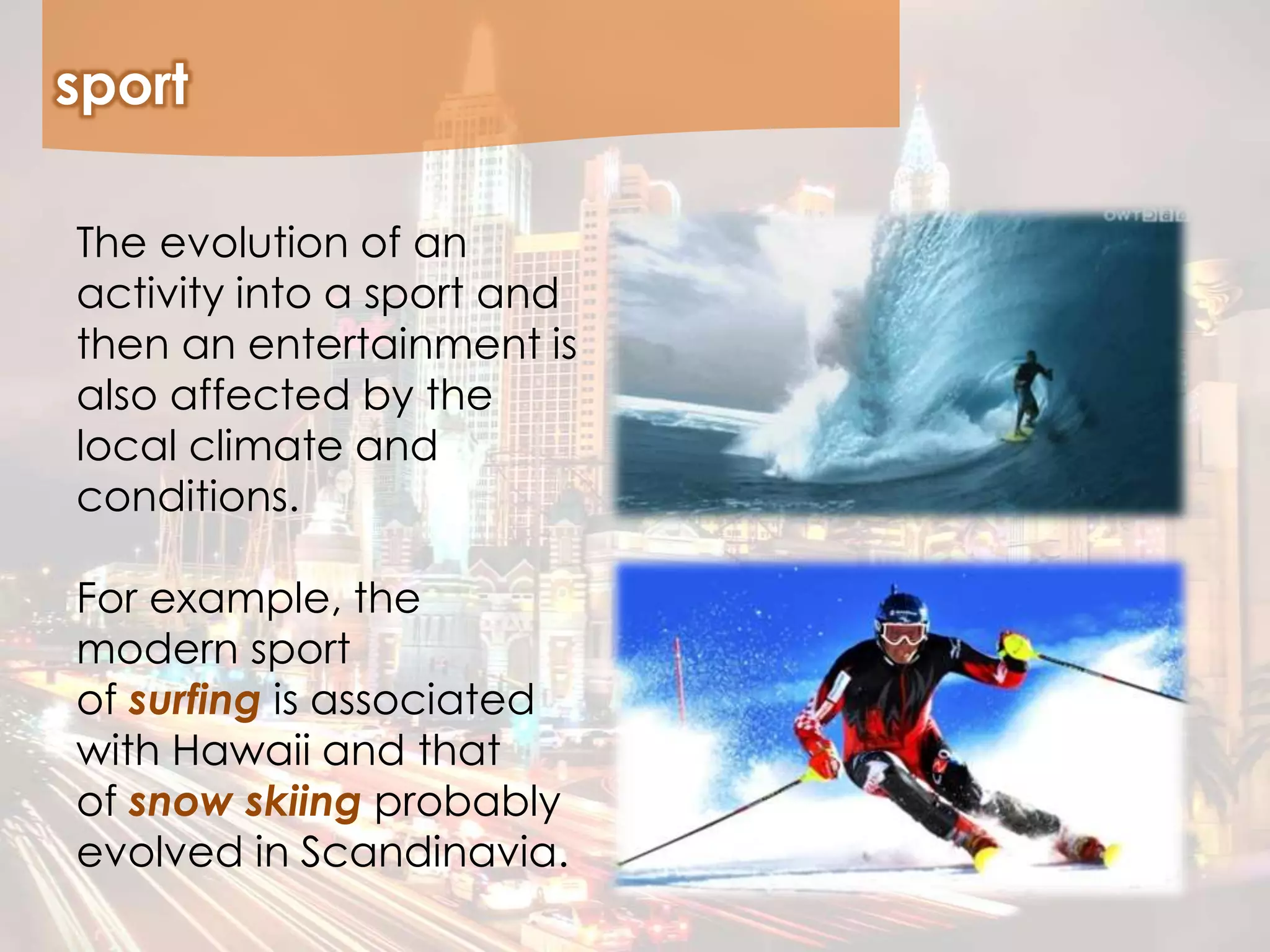 sport
The evolution of an
activity into a sport and
then an entertainment is
also affected by the
local climate and
conditions.
For example, the
modern sport
of surfing is associated
with Hawaii and that
of snow skiing probably
evolved in Scandinavia.
 