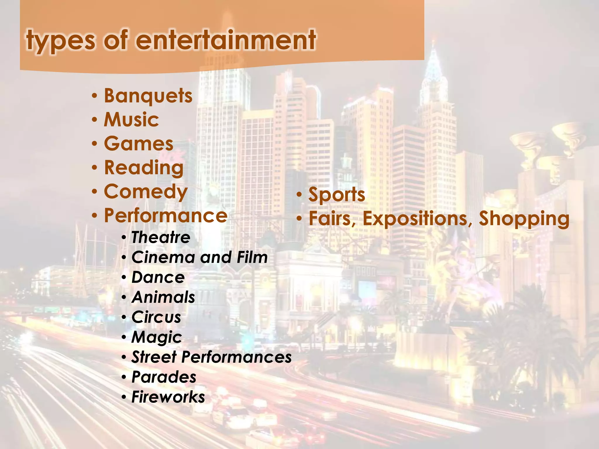 types of entertainment
• Banquets
• Music
• Games
• Reading
• Comedy
• Performance
• Theatre
• Cinema and Film
• Dance
• Animals
• Circus
• Magic
• Street Performances
• Parades
• Fireworks
• Sports
• Fairs, Expositions, Shopping
 