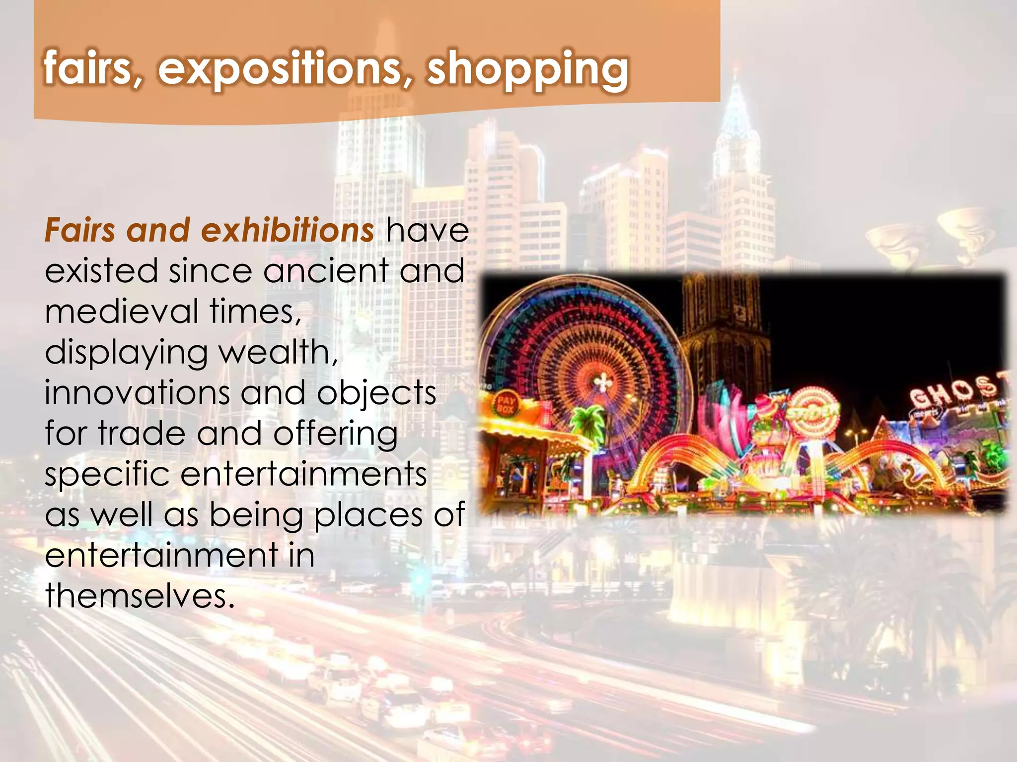 fairs, expositions, shopping
Fairs and exhibitions have
existed since ancient and
medieval times,
displaying wealth,
innovations and objects
for trade and offering
specific entertainments
as well as being places of
entertainment in
themselves.
 