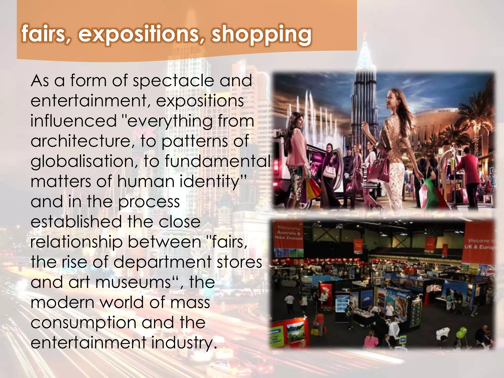 fairs, expositions, shopping
As a form of spectacle and
entertainment, expositions
influenced "everything from
architecture, to patterns of
globalisation, to fundamental
matters of human identity”
and in the process
established the close
relationship between "fairs,
the rise of department stores
and art museums“, the
modern world of mass
consumption and the
entertainment industry.
 