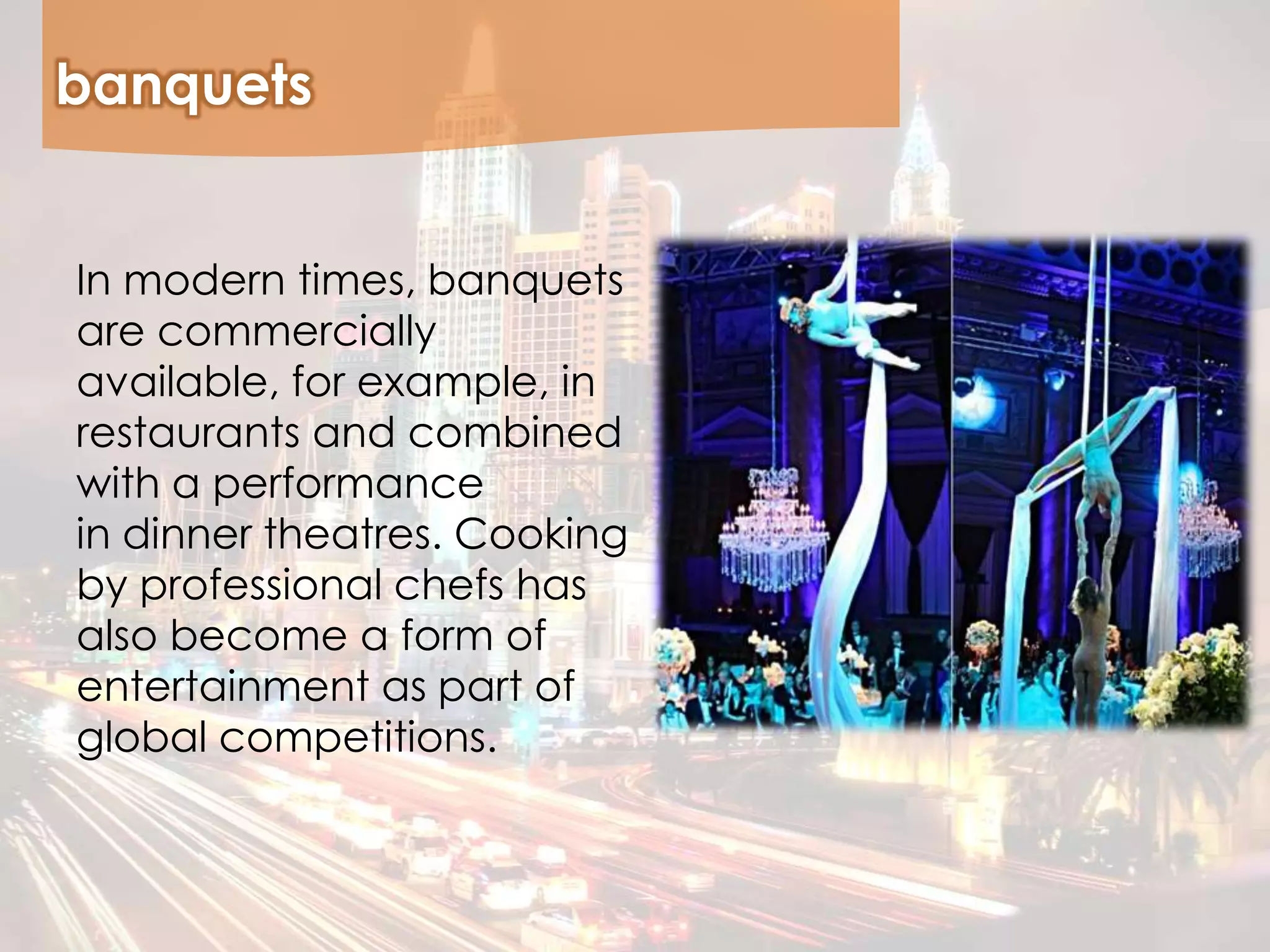 banquets
In modern times, banquets
are commercially
available, for example, in
restaurants and combined
with a performance
in dinner theatres. Cooking
by professional chefs has
also become a form of
entertainment as part of
global competitions.
 