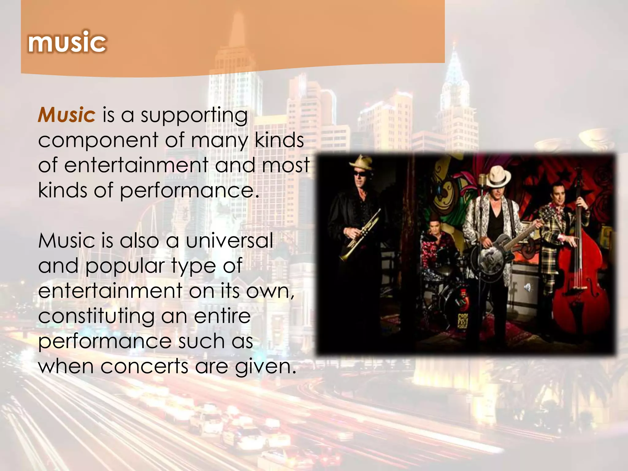 music
Music is a supporting
component of many kinds
of entertainment and most
kinds of performance.
Music is also a universal
and popular type of
entertainment on its own,
constituting an entire
performance such as
when concerts are given.
 
