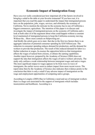 Economic Impact of Immigration Essay
Have you ever really considered just how important all of the factors involved in
bringing a salad to the table at your favorite restaurant? If you have not, it is
important that you read this paper to understand the impact that immigrated persons
have on the population, jobs, wages, services, and ultimately the economy of
California. Not to mention the intricate tie the economy has to one of California s
biggest commerces; agriculture. The intention of this paper is to discuss and
investigate the impact of immigrated persons on the economy of California and a
look at both sides of of the argument about what could happen without a constant
level maintained of immigrated persons to keep the California economy moving.
Without the... Show more content on Helpwriting.net ...
And thirdly the article goes on to state: that due to the first two factors there is an
aggregate reduction of potential consumer spending by $243 billion/year. The
reduction in consumer spending reduces demand for production, and the demand for
workers to provide that production. The result of this reduced demand for labor is a
further reduction in wages. In essence the opposition believes that immigration
affects the wages of natural born citizens, or dilutes the earning capabilities.
Another report however, prepared by the Academy of Science (2004) does not
support the idea that immigration affects the wages of native workers adversely. The
study only outlines a weak relationship between immigrant wages and native wages.
The most significant impact to wages appears to be from wave to wave of
immigrants, the earlier waves seem to endure impact from more recent waves. The
report done then by the Academy of Science also indicates that evidence points to the
conclusion that there is only a small if any adverse impact of immigration on the
wage and employment opportunities of competing native groups.
According to Longley (2005) Due to California s need and use of immigrant workers
there is a huge cost associated to the support of immigrants which includes
incarceration and healthcare. According to a
 