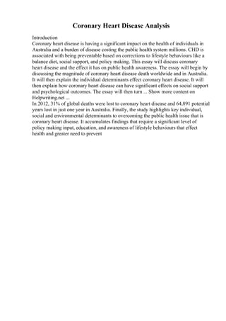 Coronary Heart Disease Analysis
Introduction
Coronary heart disease is having a significant impact on the health of individuals in
Australia and a burden of disease costing the public health system millions. CHD is
associated with being preventable based on corrections to lifestyle behaviours like a
balance diet, social support, and policy making. This essay will discuss coronary
heart disease and the effect it has on public health awareness. The essay will begin by
discussing the magnitude of coronary heart disease death worldwide and in Australia.
It will then explain the individual determinants effect coronary heart disease. It will
then explain how coronary heart disease can have significant effects on social support
and psychological outcomes. The essay will then turn ... Show more content on
Helpwriting.net ...
In 2012, 31% of global deaths were lost to coronary heart disease and 64,891 potential
years lost in just one year in Australia. Finally, the study highlights key individual,
social and environmental determinants to overcoming the public health issue that is
coronary heart disease. It accumulates findings that require a significant level of
policy making input, education, and awareness of lifestyle behaviours that effect
health and greater need to prevent
 