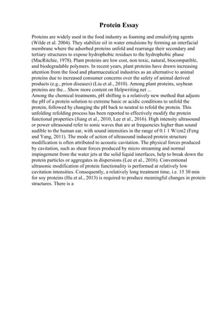 Protein Essay
Proteins are widely used in the food industry as foaming and emulsifying agents
(Wilde et al. 2004). They stabilize oil in water emulsions by forming an interfacial
membrane where the adsorbed proteins unfold and rearrange their secondary and
tertiary structures to expose hydrophobic residues to the hydrophobic phase
(MacRitchie, 1978). Plant proteins are low cost, non toxic, natural, biocompatible,
and biodegradable polymers. In recent years, plant proteins have drawn increasing
attention from the food and pharmaceutical industries as an alternative to animal
proteins due to increased consumer concerns over the safety of animal derived
products (e.g., prion diseases) (Liu et al., 2010). Among plant proteins, soybean
proteins are the... Show more content on Helpwriting.net ...
Among the chemical treatments, pH shifting is a relatively new method that adjusts
the pH of a protein solution to extreme basic or acidic conditions to unfold the
protein, followed by changing the pH back to neutral to refold the protein. This
unfolding refolding process has been reported to effectively modify the protein
functional properties (Jiang et al., 2010, Lee et al., 2016). High intensity ultrasound
or power ultrasound refer to sonic waves that are at frequencies higher than sound
audible to the human ear, with sound intensities in the range of 0.1 1 W/cm2 (Feng
and Yang, 2011). The mode of action of ultrasound induced protein structure
modification is often attributed to acoustic cavitation. The physical forces produced
by cavitation, such as shear forces produced by micro streaming and normal
impingement from the water jets at the solid liquid interfaces, help to break down the
protein particles or aggregates in dispersions (Lee et al., 2016). Conventional
ultrasonic modification of protein functionality is performed at relatively low
cavitation intensities. Consequently, a relatively long treatment time, i.e. 15 30 min
for soy proteins (Hu et al., 2013) is required to produce meaningful changes in protein
structures. There is a
 