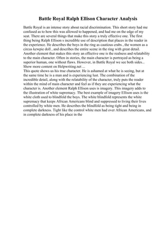 Battle Royal Ralph Ellison Character Analysis
Battle Royal is an intense story about racial discrimination. This short story had me
confused as to how this was allowed to happened, and had me on the edge of my
seat. There are several things that make this story a truly effective one. The first
thing being Ralph Ellison s incredible use of description that places in the reader in
the experience. He describes the boys in the ring as cautious crabs , the women as a
circus kewpie doll , and describes the entire scene in the ring with great detail.
Another element that makes this story an effective one is the realness and relatability
to the main character. Often in stories, the main character is portrayed as being a
superior human, one without flaws. However, in Battle Royal we see both sides...
Show more content on Helpwriting.net ...
This quote shows us his true character. He is ashamed at what he is seeing, but at
the same time he is a man and is experiencing lust. The combination of the
incredible detail, along with the relatability of the character, truly puts the reader
within the mind of main character and feel as if they are experiencing what the
character is. Another element Ralph Ellison uses is imagery. This imagery adds to
the illustration of white supremacy. The best example of imagery Ellison uses is the
white cloth used to blindfold the boys. The white blindfold represents the white
supremacy that keeps African Americans blind and suppressed to living their lives
controlled by white men. He describes the blindfold as being tight and being in
complete darkness. Tight like the control white men had over African Americans, and
in complete darkness of his place in the
 