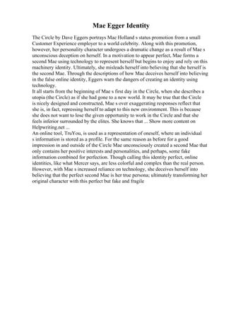 Mae Egger Identity
The Circle by Dave Eggers portrays Mae Holland s status promotion from a small
Customer Experience employer to a world celebrity. Along with this promotion,
however, her personality character undergoes a dramatic change as a result of Mae s
unconscious deception on herself. In a motivation to appear perfect, Mae forms a
second Mae using technology to represent herself but begins to enjoy and rely on this
machinery identity. Ultimately, she misleads herself into believing that she herself is
the second Mae. Through the descriptions of how Mae deceives herself into believing
in the false online identity, Eggers warn the dangers of creating an identity using
technology.
It all starts from the beginning of Mae s first day in the Circle, when she describes a
utopia (the Circle) as if she had gone to a new world. It may be true that the Circle
is nicely designed and constructed, Mae s over exaggerating responses reflect that
she is, in fact, repressing herself to adapt to this new environment. This is because
she does not want to lose the given opportunity to work in the Circle and that she
feels inferior surrounded by the elites. She knows that ... Show more content on
Helpwriting.net ...
An online tool, TruYou, is used as a representation of oneself, where an individual
s information is stored as a profile. For the same reason as before for a good
impression in and outside of the Circle Mae unconsciously created a second Mae that
only contains her positive interests and personalities, and perhaps, some fake
information combined for perfection. Though calling this identity perfect, online
identities, like what Mercer says, are less colorful and complex than the real person.
However, with Mae s increased reliance on technology, she deceives herself into
believing that the perfect second Mae is her true persona; ultimately transforming her
original character with this perfect but fake and fragile
 