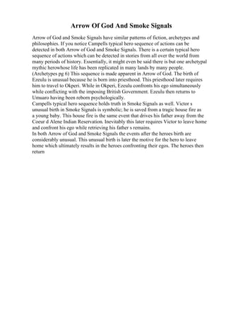 Arrow Of God And Smoke Signals
Arrow of God and Smoke Signals have similar patterns of fiction, archetypes and
philosophies. If you notice Campells typical hero sequence of actions can be
detected in both Arrow of God and Smoke Signals. There is a certain typical hero
sequence of actions which can be detected in stories from all over the world from
many periods of history. Essentially, it might even be said there is but one archetypal
mythic herowhose life has been replicated in many lands by many people.
(Archetypes pg 6) This sequence is made apparent in Arrow of God. The birth of
Ezeulu is unusual because he is born into priesthood. This priesthood later requires
him to travel to Okperi. While in Okperi, Ezeulu confronts his ego simultaneously
while conflicting with the imposing British Government. Ezeulu then returns to
Umuaro having been reborn psychologically.
Campells typical hero sequence holds truth in Smoke Signals as well. Victor s
unusual birth in Smoke Signals is symbolic; he is saved from a tragic house fire as
a young baby. This house fire is the same event that drives his father away from the
Coeur d Alene Indian Reservation. Inevitably this later requires Victor to leave home
and confront his ego while retrieving his father s remains.
In both Arrow of God and Smoke Signals the events after the heroes birth are
considerably unusual. This unusual birth is later the motive for the hero to leave
home which ultimately results in the heroes confronting their egos. The heroes then
return
 