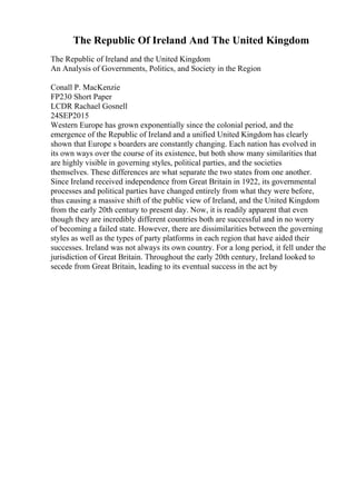 The Republic Of Ireland And The United Kingdom
The Republic of Ireland and the United Kingdom
An Analysis of Governments, Politics, and Society in the Region
Conall P. MacKenzie
FP230 Short Paper
LCDR Rachael Gosnell
24SEP2015
Western Europe has grown exponentially since the colonial period, and the
emergence of the Republic of Ireland and a unified United Kingdom has clearly
shown that Europe s boarders are constantly changing. Each nation has evolved in
its own ways over the course of its existence, but both show many similarities that
are highly visible in governing styles, political parties, and the societies
themselves. These differences are what separate the two states from one another.
Since Ireland received independence from Great Britain in 1922, its governmental
processes and political parties have changed entirely from what they were before,
thus causing a massive shift of the public view of Ireland, and the United Kingdom
from the early 20th century to present day. Now, it is readily apparent that even
though they are incredibly different countries both are successful and in no worry
of becoming a failed state. However, there are dissimilarities between the governing
styles as well as the types of party platforms in each region that have aided their
successes. Ireland was not always its own country. For a long period, it fell under the
jurisdiction of Great Britain. Throughout the early 20th century, Ireland looked to
secede from Great Britain, leading to its eventual success in the act by
 