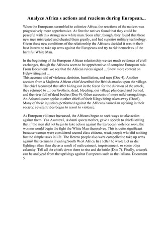 Analyze Africa s actions and reacions during European...
When the Europeans scrambled to colonize Africa, the reactions of the natives was
progressively more apprehensive. At first the natives found that they could be
peaceful with this strange new white man. Soon after, though, they found that these
new men mistreated and cheated them greatly, and had superior military technology.
Given these new conditions of the relationship the Africans decided it was in their
best interest to take up arms against the Europeans and try to rid themselves of the
harmful White Man.
In the beginning of the European African relationship we see much evidence of civil
exchanges, though the Africans seem to be apprehensive of complete European rule.
From Document1 we see that the African rulers signed ... Show more content on
Helpwriting.net ...
This account told of violence, derision, humiliation, and rape (Doc 4). Another
account from a Mojimba African chief described the British attacks upon the village.
The chief recounted that after hiding out in the forest for the duration of the attack,
they returned to ...: our brothers, dead, bleeding, our village plundered and burned,
and the river full of dead bodies (Doc 9). Other accounts of more mild wrongdoings.
An Ashanti queen spoke to other chiefs of their Kings being taken away (Doc6).
Many of these injustices performed against the Africans caused an uprising in their
society; several tribes began to resort to violence.
As European violence increased, the Africans began to seek ways to take action
against them. Yaa Asantewi, Ashanti queen mother, gave a speech to chiefs stating
that if the men did not begin to take action against the European violence soon, the
women would begin the fight the White Man themselves. This is quite significant
because women were considered second class citizens, weak people who did nothing
but the simple tasks in life. The Herero people also were compelled to take up arms
against the Germans invading South West Africa. In a letter he wrote Let us die
fighting rather than die as a result of maltreatment, imprisonment, or some other
calamity. Tell all the chiefs down there to rise and do battle (Doc 7). Finally, artwork
can be analyzed from the uprisings against Europeans such as the Italians. Document
5
 