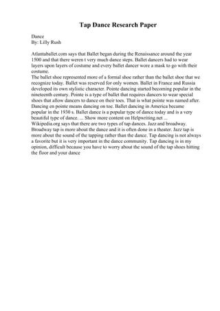 Tap Dance Research Paper
Dance
By: Lilly Rush
Atlantaballet.com says that Ballet began during the Renaissance around the year
1500 and that there weren t very much dance steps. Ballet dancers had to wear
layers upon layers of costume and every ballet dancer wore a mask to go with their
costume.
The ballet shoe represented more of a formal shoe rather than the ballet shoe that we
recognize today. Ballet was reserved for only women. Ballet in France and Russia
developed its own stylistic character. Pointe dancing started becoming popular in the
nineteenth century. Pointe is a type of ballet that requires dancers to wear special
shoes that allow dancers to dance on their toes. That is what pointe was named after.
Dancing en pointe means dancing on toe. Ballet dancing in America became
popular in the 1930 s. Ballet dance is a popular type of dance today and is a very
beautiful type of dance. ... Show more content on Helpwriting.net ...
Wikipedia.org says that there are two types of tap dances. Jazz and broadway.
Broadway tap is more about the dance and it is often done in a theater. Jazz tap is
more about the sound of the tapping rather than the dance. Tap dancing is not always
a favorite but it is very important in the dance community. Tap dancing is in my
opinion, difficult because you have to worry about the sound of the tap shoes hitting
the floor and your dance
 