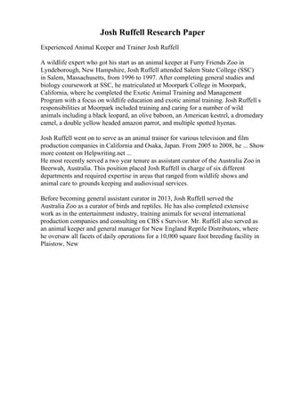 Josh Ruffell Research Paper
Experienced Animal Keeper and Trainer Josh Ruffell
A wildlife expert who got his start as an animal keeper at Furry Friends Zoo in
Lyndeborough, New Hampshire, Josh Ruffell attended Salem State College (SSC)
in Salem, Massachusetts, from 1996 to 1997. After completing general studies and
biology coursework at SSC, he matriculated at Moorpark College in Moorpark,
California, where he completed the Exotic Animal Training and Management
Program with a focus on wildlife education and exotic animal training. Josh Ruffell s
responsibilities at Moorpark included training and caring for a number of wild
animals including a black leopard, an olive baboon, an American kestrel, a dromedary
camel, a double yellow headed amazon parrot, and multiple spotted hyenas.
Josh Ruffell went on to serve as an animal trainer for various television and film
production companies in California and Osaka, Japan. From 2005 to 2008, he ... Show
more content on Helpwriting.net ...
He most recently served a two year tenure as assistant curator of the Australia Zoo in
Beerwah, Australia. This position placed Josh Ruffell in charge of six different
departments and required expertise in areas that ranged from wildlife shows and
animal care to grounds keeping and audiovisual services.
Before becoming general assistant curator in 2013, Josh Ruffell served the
Australia Zoo as a curator of birds and reptiles. He has also completed extensive
work as in the entertainment industry, training animals for several international
production companies and consulting on CBS s Survivor. Mr. Ruffell also served as
an animal keeper and general manager for New England Reptile Distributors, where
he oversaw all facets of daily operations for a 10,000 square foot breeding facility in
Plaistow, New
 