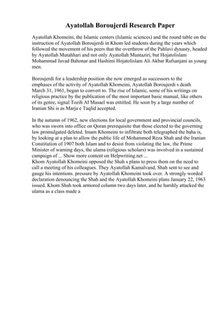 Ayatollah Boroujerdi Research Paper
Ayatollah Khomeini, the Islamic centers (Islamic sciences) and the round table on the
instruction of Ayatollah Boroujerdi in Khom led students during the years which
followed the movement of his peers that the overthrow of the Pahlavi dynasty, headed
by Ayatollah Mutahhari and not only Ayatollah Muntaziri, but Hojatolislam
Mohammad Javad Bahonar and Hashimi Hojatolislam Ali Akbar Rafsanjani as young
men.
Boroujerdi for a leadership position she now emerged as successors to the
emphases of the activity of Ayatollah Khomeini, Ayatollah Boroujerdi s death
March 31, 1961, began to convert to. The rise of Islamic, some of his writings on
religious practice by the publication of the most important basic manual, like others
of its genre, signal Tozih Al Masael was entitled. He soon by a large number of
Iranian Shi is as Marja e Taqlid accepted.
In the autumn of 1962, new elections for local government and provincial councils,
who was sworn into office on Qoran prerequisite that those elected to the governing
law promulgated deleted. Imam Khomeini to infiltrate both telegraphed the baha is,
by looking at a plan to allow the public life of Mohammed Reza Shah and the Iranian
Constitution of 1907 both Islam and to desist from violating the law, the Prime
Minister of warning days, the ulama (religious scholars) was involved in a sustained
campaign of ... Show more content on Helpwriting.net ...
Khom Ayatollah Khomeini opposed the Shah s plans to press them on the need to
call a meeting of his colleagues. They Ayatollah Kamalvand, Shah sent to see and
gauge his intentions. pressure by Ayatollah Khomeini took over. A strongly worded
declaration denouncing the Shah and the Ayatollah Khomeini plans January 22, 1963
issued. Khom Shah took armored column two days later, and he harshly attacked the
ulama as a class made a
 
