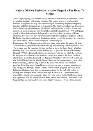 Nature Of Nieu Bethesda In Athol Fugard s The Road To
Mecca
Athol Fugard s play, The road to Mecca introduces a character, Elsa Barlow. She is
a complex character with strong opinions. She comes across as confused and
troubled throughout the play. Her mood changes from being desperate to openly
resistant and then from annoyed to remorseful. She battles with her own depression
while also trying to help her old friend miss Helen with her troubles. Within this
essay I am going to discuss how the confinement of time, the year 1974, and space,
which is Miss Helen s home, helps readers see deeper into the nature of Elsa s
character. I will discuss how her character unfolds through her perceptions of Nieu
Bethesda, how her attitudes and disclosures further reveal the nature of her character
and what effects... Show more content on Helpwriting.net ...
Elsa opposes the Afrikaner system; this was made clear when she gave a lift to an
African woman, outside Graaf Reinet walking with her baby to find a place to live.
The woman said the baas told her that she had to leave the farm shortly after her
husband died. Elsa referred to this incident as: ...a good old South African story.
(Fugard 1992:25). Elsa is also facing a disciplinary hearing for what she believes
in; she gave her coloured class homework to write a letter to the State President
about racial inequality. Elsa said: ...I d give anything to be able to walk in and tell
that School Board exactly what I think of them and their educational system. She
then exclaimed, ... for as long as I m in the classroom a little subversion is
possible. Rebellion starts, Miss Helen, with just one man or woman standing up
and saying, No. Enough! Albert Camus. French writer. (Fugard 1992:31). Elsa
holds the Afrikaaner and their religion accountable for the lack of freedom in
society, one example is her view of marriage, Katrina is a 17 year old mother,
married to a drunk who apparently beats her. Elsa said to Helen that Katrina has a
few rights and that she should divorce Koos. Helen said she can t just leave Koos,
because they are married, but Elsa snaps back by saying: ...There s the Afrikaner
 