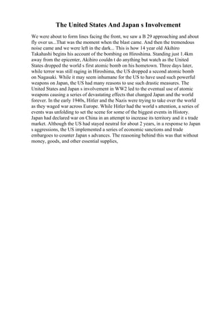 The United States And Japan s Involvement
We were about to form lines facing the front, we saw a B 29 approaching and about
fly over us...That was the moment when the blast came. And then the tremendous
noise came and we were left in the dark... This is how 14 year old Akihiro
Takahashi begins his account of the bombing on Hiroshima. Standing just 1.4km
away from the epicenter, Akihiro couldn t do anything but watch as the United
States dropped the world s first atomic bomb on his hometown. Three days later,
while terror was still raging in Hiroshima, the US dropped a second atomic bomb
on Nagasaki. While it may seem inhumane for the US to have used such powerful
weapons on Japan, the US had many reasons to use such drastic measures. The
United States and Japan s involvement in WW2 led to the eventual use of atomic
weapons causing a series of devastating effects that changed Japan and the world
forever. In the early 1940s, Hitler and the Nazis were trying to take over the world
as they waged war across Europe. While Hitler had the world s attention, a series of
events was unfolding to set the scene for some of the biggest events in History.
Japan had declared war on China in an attempt to increase its territory and it s trade
market. Although the US had stayed neutral for about 2 years, in a response to Japan
s aggressions, the US implemented a series of economic sanctions and trade
embargoes to counter Japan s advances. The reasoning behind this was that without
money, goods, and other essential supplies,
 