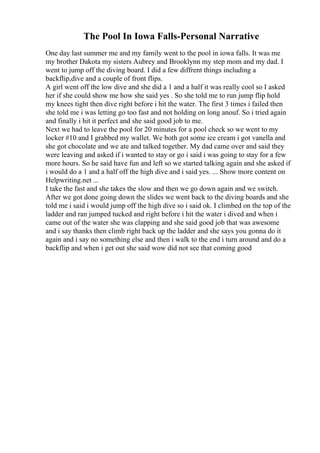 The Pool In Iowa Falls-Personal Narrative
One day last summer me and my family went to the pool in iowa falls. It was me
my brother Dakota my sisters Aubrey and Brooklynn my step mom and my dad. I
went to jump off the diving board. I did a few diffrent things including a
backflip,dive and a couple of front flips.
A girl went off the low dive and she did a 1 and a half it was really cool so I asked
her if she could show me how she said yes . So she told me to run jump flip hold
my knees tight then dive right before i hit the water. The first 3 times i failed then
she told me i was letting go too fast and not holding on long anouf. So i tried again
and finally i hit it perfect and she said good job to me.
Next we had to leave the pool for 20 minutes for a pool check so we went to my
locker #10 and I grabbed my wallet. We both got some ice cream i got vanella and
she got chocolate and we ate and talked together. My dad came over and said they
were leaving and asked if i wanted to stay or go i said i was going to stay for a few
more hours. So he said have fun and left so we started talking again and she asked if
i would do a 1 and a half off the high dive and i said yes. ... Show more content on
Helpwriting.net ...
I take the fast and she takes the slow and then we go down again and we switch.
After we got done going down the slides we went back to the diving boards and she
told me i said i would jump off the high dive so i said ok. I climbed on the top of the
ladder and ran jumped tucked and right before i hit the water i dived and when i
came out of the water she was clapping and she said good job that was awesome
and i say thanks then climb right back up the ladder and she says you gonna do it
again and i say no something else and then i walk to the end i turn around and do a
backflip and when i get out she said wow did not see that coming good
 