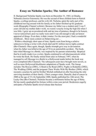 Essay on Nicholas Sparks; The Author of Romance
II. Background Nicholas Sparks was born on December 31, 1965, in Omaha,
Nebraska (Jessica Estremera). He was the second of three children born to Patrick
Sparks, a college professor, and his wife Jill. Nicholas spent the early part of his
childhood moving around with his family as his father finished up his graduate
work (Biography Channel website). Because my father was a student until I was 9
years old and my mother didn t work, we weren t exactly living the high life when I
was little. I grew up on powdered milk and ate tons of potatoes, though to be honest,
I never noticed how poor we really were until I was old enough to take an honest
appraisal of things. Even then, it didn t matter. For the most part, I had a wonderful
childhood... Show more content on Helpwriting.net ...
. Within a shockingly short span of time, Sparks went from being a relative
unknown to being a writer with a book deal and $1 million movie rights contract
(Bio Channel). Once again, though, Sparks triumph gave way to devastation
when his father was killed at the age of 54 in an automobile accident.. The book,
later titled Message in a Bottle, was inspired by his parents relationship. Skeptical
that he d really made it as a writer, Sparks continued to sell pharmaceuticals while
he wrote the book. He finally retired from sales in February 1997, when he
managed to sell Message in a Bottle to a Hollywood studio before the book was
even completed (Bio Channel). The subsequent years have brought more novels, as
well as more Hollywood blockbuster adaptations of Sparks work. The lineup
includes The Rescue (2001), A Bend in the Road (2001), Nights in Rodanthe (2002),
The Wedding (2004), and the poignant Three Weeks With My Brother (2004), which
recounts a journey he and his brother Michah embarked on after becoming the only
surviving members of their family. (Their younger sister, Danielle, died of cancer in
2000 at the age of 33.) In September 2008, Sparks published his 14th novel, The
Lucky One (Bio Channel). Nicholas became a millionaire before the age of thirty.
He has nearly quadrupled his fortune within a nine year period. Bookstores eagerly
anticipate a Nicholas Sparks novel release date because
 