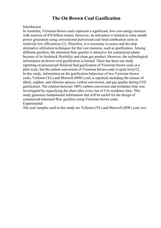 The On Brown Coal Gasification
Introduction
In Australia, Victorian brown coals represent a significant, low cost energy resource
with reserves of 430 billion tonnes. However, its utilization is limited to mine mouth
power generation using conventional pulverized coal fired combustion units at
relatively low efficiencies [1]. Therefore, it is necessary to assess and develop
alternative utilization techniques for this vast resource, such as gasification. Among
different gasifiers, the entrained flow gasifier is attractive for commercial plants
because of its feedstock flexibility and clean gas product. However, the technological
information on brown coal gasification is limited. There has been one study
reporting on pressurized fluidized bed gasification of Victorian brown coals at a
pilot scale, but the carbon conversion of Victorian brown coals is quite low[12].
In this study, information on the gasification behaviour of two Victorian brown
coals, Yallourn (YL) and Morwell (MW) coal, is reported, including the release of
alkali, sulphur, and chlorine spieces, carbon conversion, and gas quality during CO2
gasification. The relation between 100% carbon conversion and residence time was
investigated by regasifying the chars after every run of 5 6s residence time. This
study generates fundamental information that will be useful for the design of
commercial entrained flow gasifiers using Victorian brown coals.
Experimental
The coal samples used in this study are Yallourn (YL) and Morwell (MW) coal, two
 