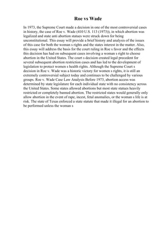 Roe vs Wade
In 1973, the Supreme Court made a decision in one of the most controversial cases
in history, the case of Roe v. Wade (410 U.S. 113 (1973)), in which abortion was
legalized and state anti abortion statues were struck down for being
unconstitutional. This essay will provide a brief history and analysis of the issues
of this case for both the woman s rights and the states interest in the matter. Also,
this essay will address the basis for the court ruling in Roe s favor and the effects
this decision has had on subsequent cases involving a woman s right to choose
abortion in the United States. The court s decision created legal precedent for
several subsequent abortion restriction cases and has led to the development of
legislation to protect women s health rights. Although the Supreme Court s
decision in Roe v. Wade was a historic victory for women s rights, it is still an
extremely controversial subject today and continues to be challenged by various
groups. Roe v. Wade Case Law Analysis Before 1973, abortion access was
determined by state legislature for each individual state with no consistency across
the United States. Some states allowed abortions but most state statues heavily
restricted or completely banned abortion. The restricted states would generally only
allow abortion in the event of rape, incest, fetal anomalies, or the woman s life is at
risk. The state of Texas enforced a state statute that made it illegal for an abortion to
be performed unless the woman s
 
