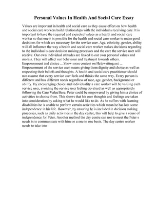 Personal Values In Health And Social Care Essay
Values are important in health and social care as they cause effect on how health
and social care workers build relationships with the individuals receiving care. It is
important to have the required and expected values as a health and social care
worker so that one it is possible for the health and social care worker to make good
decisions for which are necessary for the service user. Age, ethnicity, gender, ability
will all influence the way a health and social care worker makes decisions regarding
to the individual s care decision making processes and the care the service user will
receive. Our own individual attitudes are linked to our own personal values and
morals. They will affect our behaviour and treatment towards others.
Empowerment and choice ... Show more content on Helpwriting.net ...
Empowerment of the service user means giving them dignity and choice as well as
respecting their beliefs and thoughts. A health and social care practitioner should
not assume that every service user feels and thinks the same way. Every person is
different and has different needs regardless of race, age, gender, background or
ability. By encouraging choice and individuality a care worker will be valuing each
service user, avoiding the service user feeling devalued as well as appropriately
following the Care ValueBase. Peter could be empowered by giving him a choice of
activities to choose from. This shows that his own thoughts and feelings are taken
into consideration by asking what he would like to do. As he suffers with learning
disabilities he is unable to perform certain activities which mean he has lost some
independence in his life. However, by ensuring he is included in decision making
processes, such as daily activities in the day centre, this will help to give a sense of
independence for Peter. Another method the day centre can use to meet the Peter s
needs is to communicate with him on a one to one basis. The day centre worker
needs to take into
 