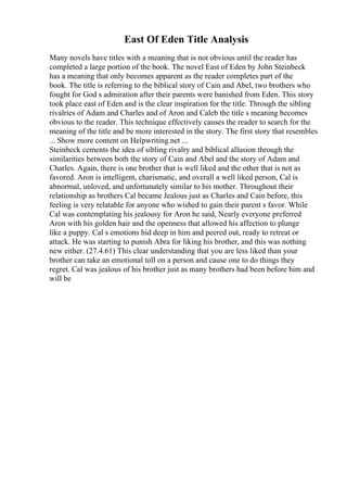 East Of Eden Title Analysis
Many novels have titles with a meaning that is not obvious until the reader has
completed a large portion of the book. The novel East of Eden by John Steinbeck
has a meaning that only becomes apparent as the reader completes part of the
book. The title is referring to the biblical story of Cain and Abel, two brothers who
fought for God s admiration after their parents were banished from Eden. This story
took place east of Eden and is the clear inspiration for the title. Through the sibling
rivalries of Adam and Charles and of Aron and Caleb the title s meaning becomes
obvious to the reader. This technique effectively causes the reader to search for the
meaning of the title and be more interested in the story. The first story that resembles
... Show more content on Helpwriting.net ...
Steinbeck cements the idea of sibling rivalry and biblical allusion through the
similarities between both the story of Cain and Abel and the story of Adam and
Charles. Again, there is one brother that is well liked and the other that is not as
favored. Aron is intelligent, charismatic, and overall a well liked person, Cal is
abnormal, unloved, and unfortunately similar to his mother. Throughout their
relationship as brothers Cal became Jealous just as Charles and Cain before, this
feeling is very relatable for anyone who wished to gain their parent s favor. While
Cal was contemplating his jealousy for Aron he said, Nearly everyone preferred
Aron with his golden hair and the openness that allowed his affection to plunge
like a puppy. Cal s emotions hid deep in him and peered out, ready to retreat or
attack. He was starting to punish Abra for liking his brother, and this was nothing
new either. (27.4.61) This clear understanding that you are less liked than your
brother can take an emotional toll on a person and cause one to do things they
regret. Cal was jealous of his brother just as many brothers had been before him and
will be
 