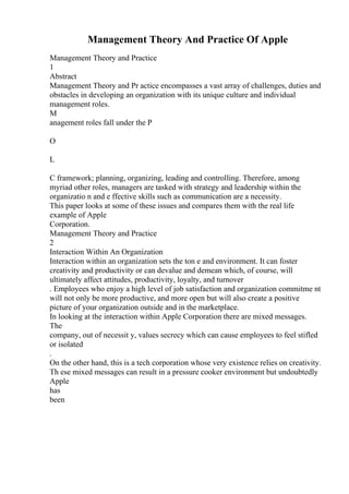 Management Theory And Practice Of Apple
Management Theory and Practice
1
Abstract
Management Theory and Pr actice encompasses a vast array of challenges, duties and
obstacles in developing an organization with its unique culture and individual
management roles.
M
anagement roles fall under the P
O
L
C framework; planning, organizing, leading and controlling. Therefore, among
myriad other roles, managers are tasked with strategy and leadership within the
organizatio n and e ffective skills such as communication are a necessity.
This paper looks at some of these issues and compares them with the real life
example of Apple
Corporation.
Management Theory and Practice
2
Interaction Within An Organization
Interaction within an organization sets the ton e and environment. It can foster
creativity and productivity or can devalue and demean which, of course, will
ultimately affect attitudes, productivity, loyalty, and turnover
. Employees who enjoy a high level of job satisfaction and organization commitme nt
will not only be more productive, and more open but will also create a positive
picture of your organization outside and in the marketplace.
In looking at the interaction within Apple Corporation there are mixed messages.
The
company, out of necessit y, values secrecy which can cause employees to feel stifled
or isolated
.
On the other hand, this is a tech corporation whose very existence relies on creativity.
Th ese mixed messages can result in a pressure cooker environment but undoubtedly
Apple
has
been
 