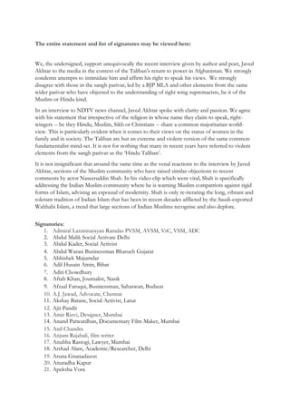The entire statement and list of signatures may be viewed here:
We, the undersigned, support unequivocally the recent interview given by author and poet, Javed
Akhtar to the media in the context of the Taliban’s return to power in Afghanistan. We strongly
condemn attempts to intimidate him and affirm his right to speak his views. We strongly
disagree with those in the sangh parivar, led by a BJP MLA and other elements from the same
wider parivar who have objected to the understanding of right wing supremacists, be it of the
Muslim or Hindu kind.
In an interview to NDTV news channel, Javed Akhtar spoke with clarity and passion. We agree
with his statement that irrespective of the religion in whose name they claim to speak, right-
wingers -- be they Hindu, Muslim, Sikh or Christians -- share a common majoritarian world-
view. This is particularly evident when it comes to their views on the status of women in the
family and in society. The Taliban are but an extreme and violent version of the same common
fundamentalist mind-set. It is not for nothing that many in recent years have referred to violent
elements from the sangh parivar as the ‘Hindu Taliban’.
It is not insignificant that around the same time as the venal reactions to the interview by Javed
Akhtar, sections of the Muslim community who have raised similar objections to recent
comments by actor Naseeruddin Shah. In his video clip which went viral, Shah is specifically
addressing the Indian Muslim community where he is warning Muslim compatriots against rigid
forms of Islam, advising an espousal of modernity. Shah is only re-iterating the long, vibrant and
tolerant tradition of Indian Islam that has been in recent decades afflicted by the Saudi-exported
Wahhabi Islam, a trend that large sections of Indian Muslims recognise and also deplore.
Signatories:
1. Admiral Laxminarayan Ramdas PVSM, AVSM, VrC, VSM, ADC
2. Abdul Malik Social Activate Delhi
3. Abdul Kader, Social Activist
4. Abdul Warasi Businessman Bharuch Gujarat
5. Abhishek Majumdar
6. Adil Husain Amin, Bihar
7. Aditi Chowdhury
8. Aftab Khan, Journalist, Nasik
9. Afzaal Faruqui, Businessman, Sahaswan, Budaun
10. A.J. Jawad, Advocate, Chennai
11. Akshay Batane, Social Activist, Latur
12. Ajit Pandit
13. Amir Rizvi, Designer, Mumbai
14. Anand Patwardhan, Documentary Film Maker, Mumbai
15. Anil Chandra
16. Anjum Rajabali, film writer
17. Anubha Rastogi, Lawyer, Mumbai
18. Arshad Alam, Academic/Researcher, Delhi
19. Aruna Gnanadason
20. Anuradha Kapur
21. Apeksha Vora
 