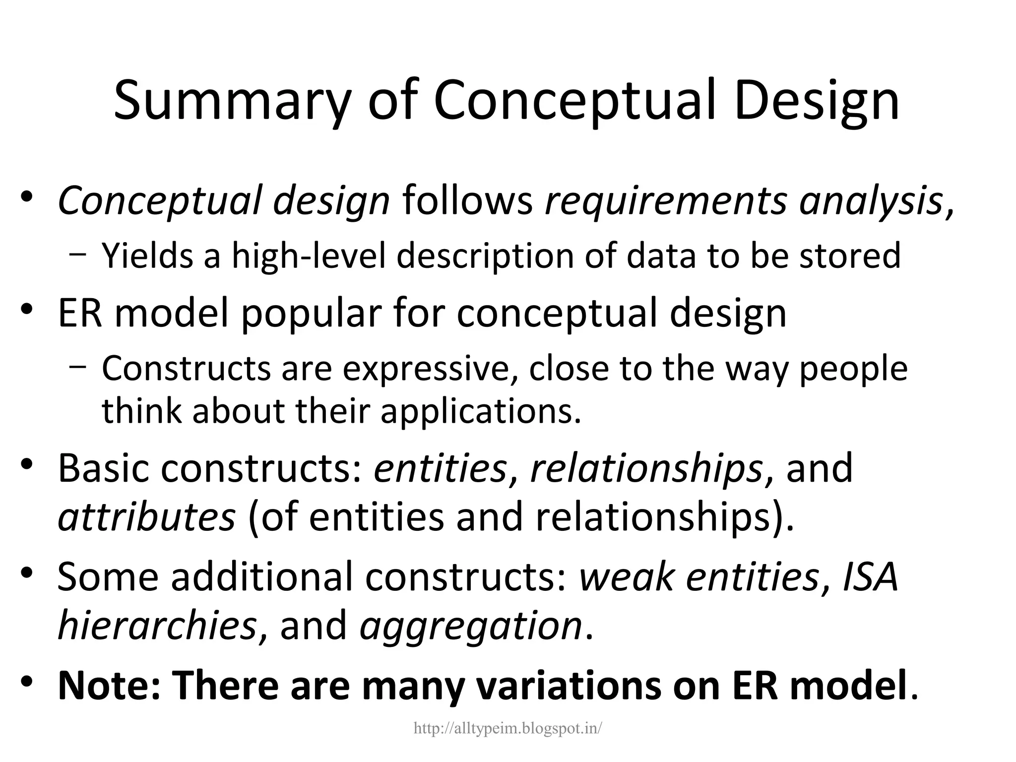 Summary of Conceptual Design
• Conceptual design follows requirements analysis,
– Yields a high-level description of data to be stored
• ER model popular for conceptual design
– Constructs are expressive, close to the way people
think about their applications.
• Basic constructs: entities, relationships, and
attributes (of entities and relationships).
• Some additional constructs: weak entities, ISA
hierarchies, and aggregation.
• Note: There are many variations on ER model.
http://alltypeim.blogspot.in/
 