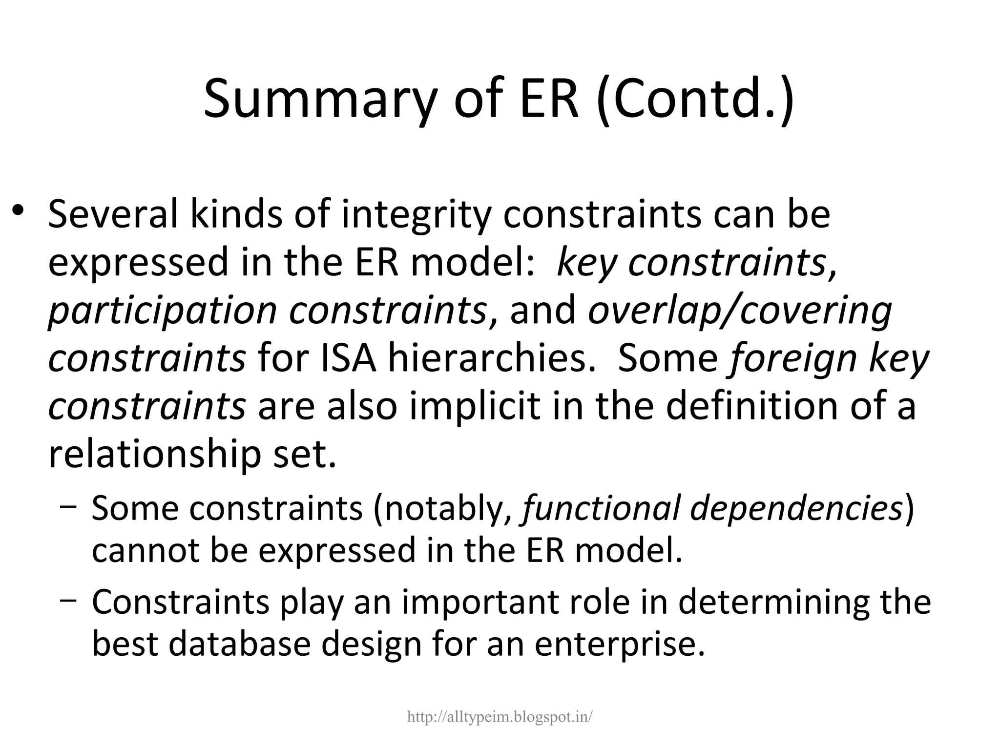 Summary of ER (Contd.)
• Several kinds of integrity constraints can be
expressed in the ER model: key constraints,
participation constraints, and overlap/covering
constraints for ISA hierarchies. Some foreign key
constraints are also implicit in the definition of a
relationship set.
– Some constraints (notably, functional dependencies)
cannot be expressed in the ER model.
– Constraints play an important role in determining the
best database design for an enterprise.
http://alltypeim.blogspot.in/
 