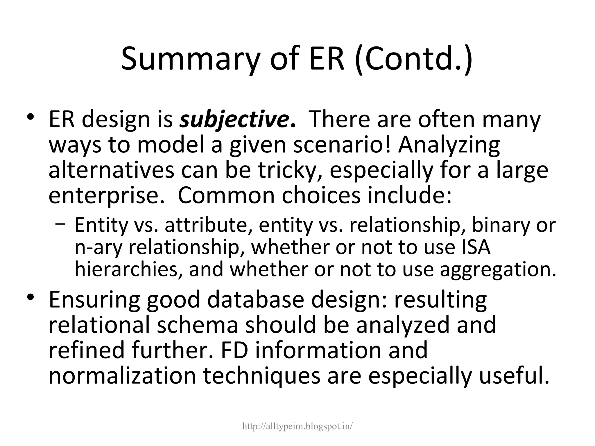 Summary of ER (Contd.)
• ER design is subjective. There are often many
ways to model a given scenario! Analyzing
alternatives can be tricky, especially for a large
enterprise. Common choices include:
– Entity vs. attribute, entity vs. relationship, binary or
n-ary relationship, whether or not to use ISA
hierarchies, and whether or not to use aggregation.
• Ensuring good database design: resulting
relational schema should be analyzed and
refined further. FD information and
normalization techniques are especially useful.
http://alltypeim.blogspot.in/
 