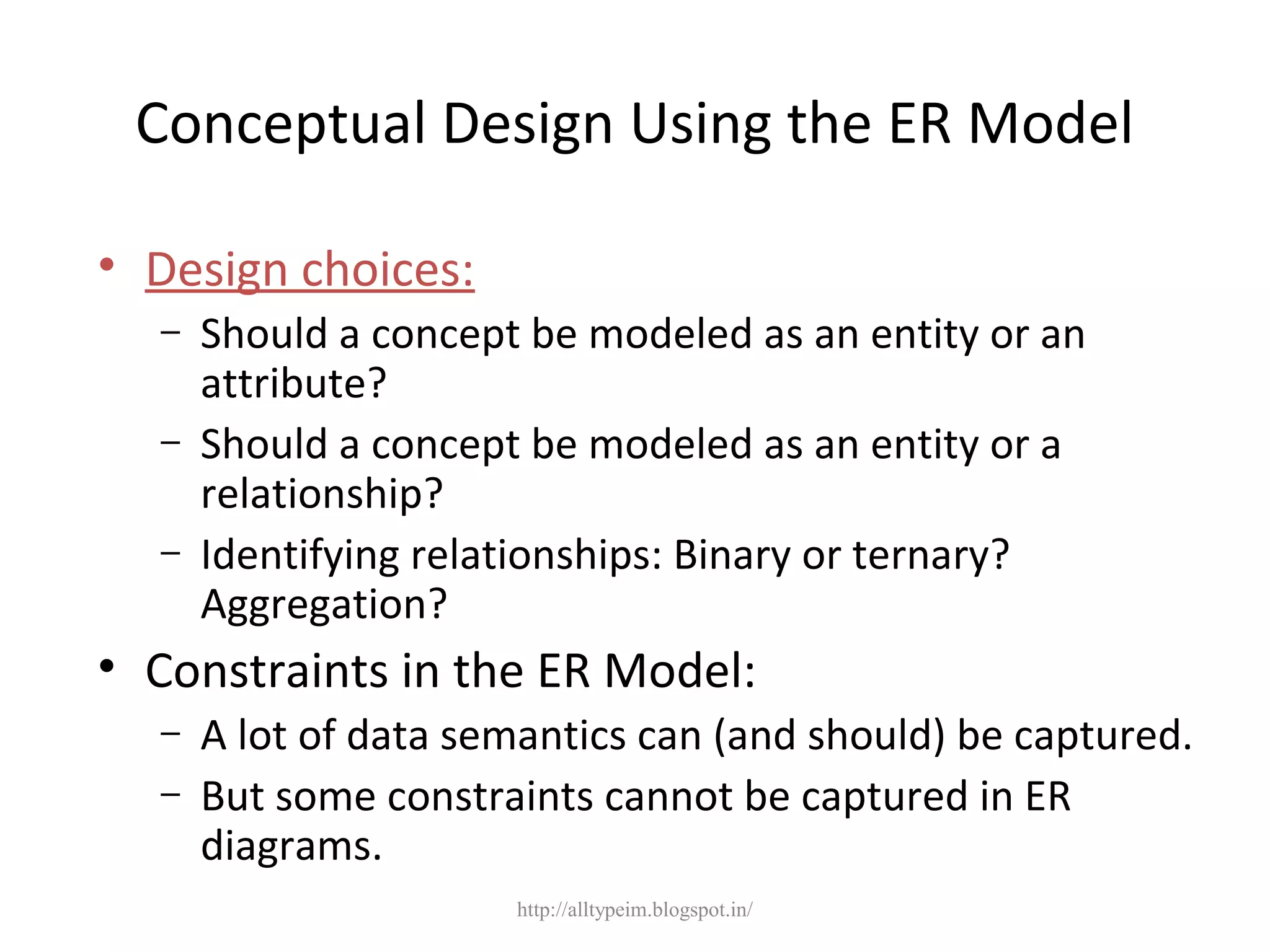 Conceptual Design Using the ER Model
• Design choices:
– Should a concept be modeled as an entity or an
attribute?
– Should a concept be modeled as an entity or a
relationship?
– Identifying relationships: Binary or ternary?
Aggregation?
• Constraints in the ER Model:
– A lot of data semantics can (and should) be captured.
– But some constraints cannot be captured in ER
diagrams.
http://alltypeim.blogspot.in/
 