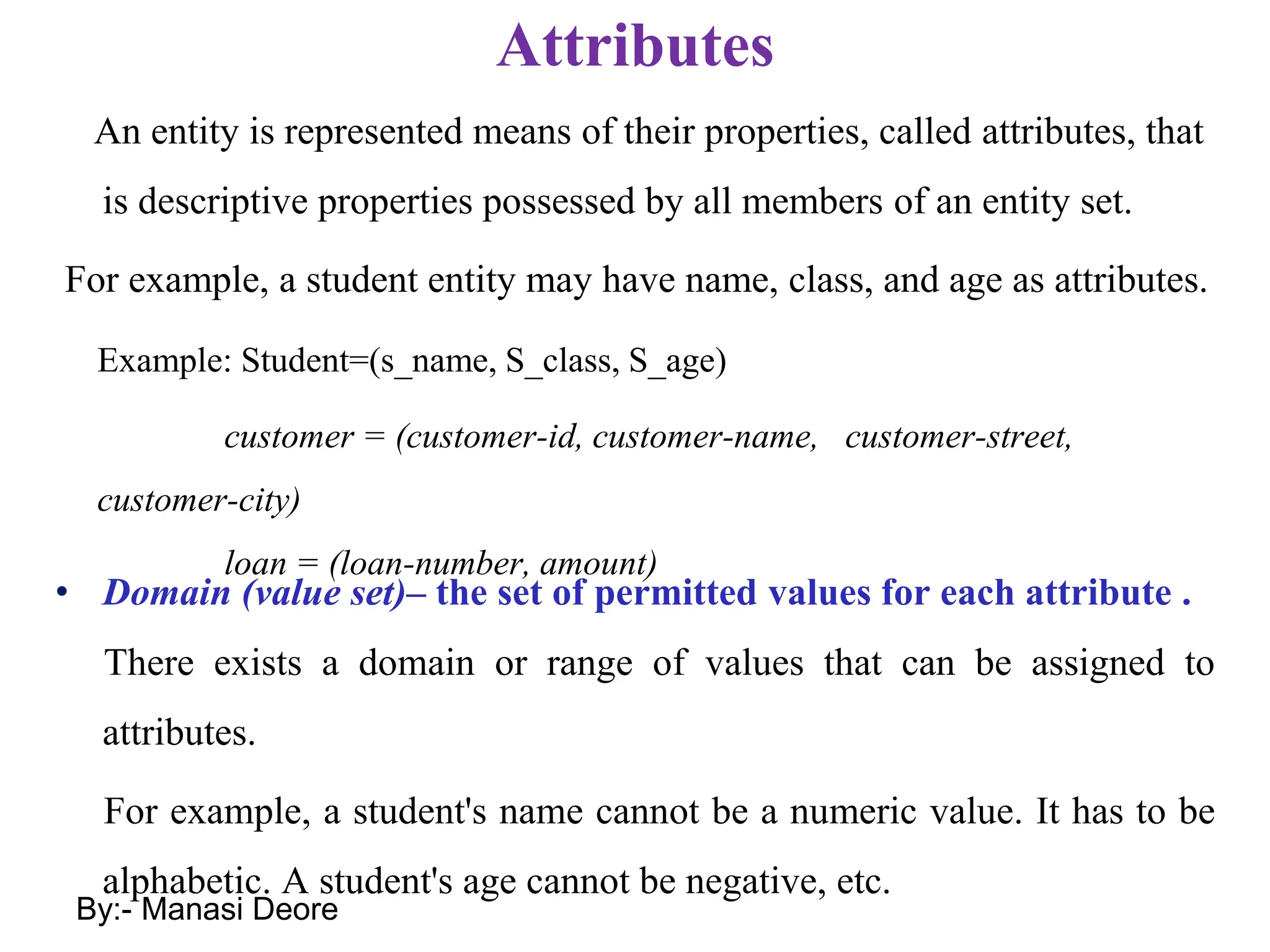 Attributes
An entity is represented means of their properties, called attributes, that
is descriptive properties possessed by all members of an entity set.
For example, a student entity may have name, class, and age as attributes.
• Domain (value set)– the set of permitted values for each attribute .
There exists a domain or range of values that can be assigned to
attributes.
For example, a student's name cannot be a numeric value. It has to be
alphabetic. A student's age cannot be negative, etc.
Example: Student=(s_name, S_class, S_age)
customer = (customer-id, customer-name, customer-street,
customer-city)
loan = (loan-number, amount)
By:- Manasi Deore
 