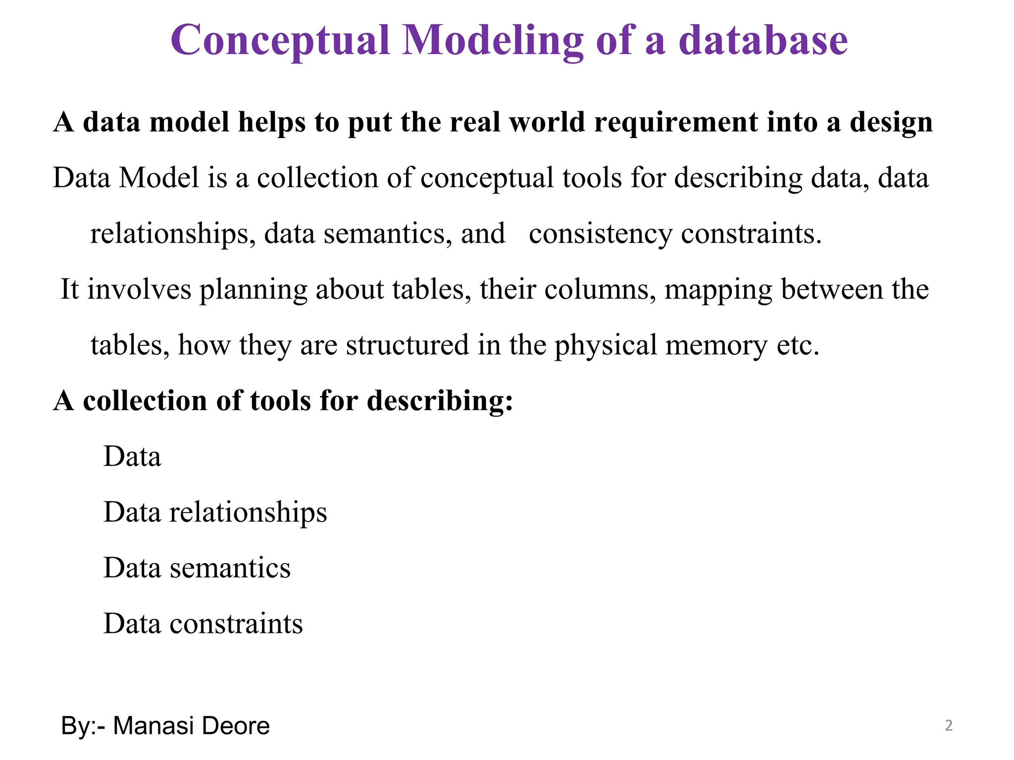 2
Conceptual Modeling of a database
A data model helps to put the real world requirement into a design
Data Model is a collection of conceptual tools for describing data, data
relationships, data semantics, and consistency constraints.
It involves planning about tables, their columns, mapping between the
tables, how they are structured in the physical memory etc.
A collection of tools for describing:
Data
Data relationships
Data semantics
Data constraints
By:- Manasi Deore
 